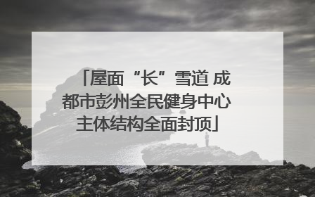 屋面“长”雪道 成都市彭州全民健身中心主体结构全面封顶